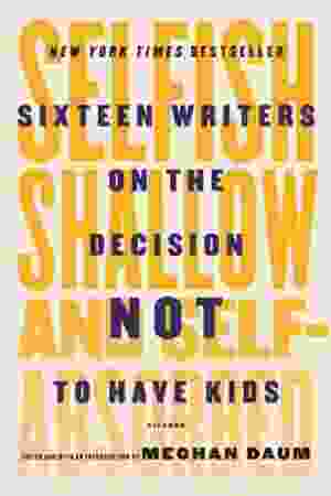 Selfish, Shallow and Self-Absorbed: Sixteen Writers On the Decision Not to Have Kids / Meghan Daum [Ed.], 2016